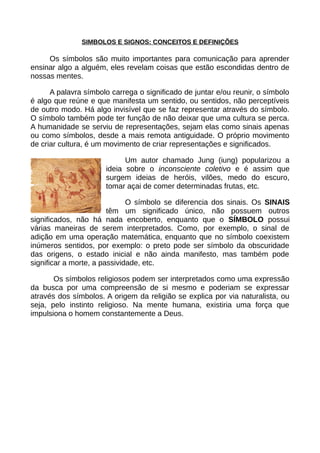 SIMBOLOS E SIGNOS: CONCEITOS E DEFINIÇÕES
Os símbolos são muito importantes para comunicação para aprender
ensinar algo a alguém, eles revelam coisas que estão escondidas dentro de
nossas mentes.
A palavra símbolo carrega o significado de juntar e/ou reunir, o símbolo
é algo que reúne e que manifesta um sentido, ou sentidos, não perceptíveis
de outro modo. Há algo invisível que se faz representar através do símbolo.
O símbolo também pode ter função de não deixar que uma cultura se perca.
A humanidade se serviu de representações, sejam elas como sinais apenas
ou como símbolos, desde a mais remota antiguidade. O próprio movimento
de criar cultura, é um movimento de criar representações e significados.
Um autor chamado Jung (iung) popularizou a
ideia sobre o inconsciente coletivo e é assim que
surgem ideias de heróis, vilões, medo do escuro,
tomar açai de comer determinadas frutas, etc.
O símbolo se diferencia dos sinais. Os SINAIS
têm um significado único, não possuem outros
significados, não há nada encoberto, enquanto que o SÍMBOLO possui
várias maneiras de serem interpretados. Como, por exemplo, o sinal de
adição em uma operação matemática, enquanto que no símbolo coexistem
inúmeros sentidos, por exemplo: o preto pode ser símbolo da obscuridade
das origens, o estado inicial e não ainda manifesto, mas também pode
significar a morte, a passividade, etc.
Os símbolos religiosos podem ser interpretados como uma expressão
da busca por uma compreensão de si mesmo e poderiam se expressar
através dos símbolos. A origem da religião se explica por via naturalista, ou
seja, pelo instinto religioso. Na mente humana, existiria uma força que
impulsiona o homem constantemente a Deus.
 
