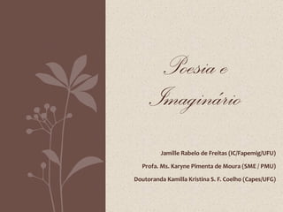 Jamille Rabelo de Freitas (IC/Fapemig/UFU) Profa. Ms. Karyne Pimenta de Moura (SME / PMU) Doutoranda Kamilla Kristina S. F. Coelho (Capes/UFG) Poesia e Imaginário 