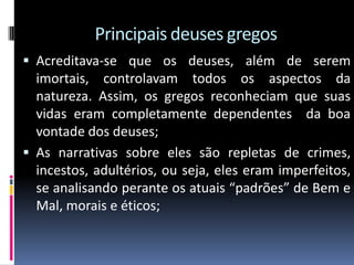 Principais deuses gregos
 Acreditava-se que os deuses, além de serem
imortais, controlavam todos os aspectos da
natureza. Assim, os gregos reconheciam que suas
vidas eram completamente dependentes da boa
vontade dos deuses;
 As narrativas sobre eles são repletas de crimes,
incestos, adultérios, ou seja, eles eram imperfeitos,
se analisando perante os atuais “padrões” de Bem e
Mal, morais e éticos;
 