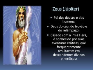 Zeus (Júpiter)
 Pai dos deuses e dos
homens;
 Deus do céu, do trovão e
do relâmpago;
 Casado com a irmã Hera,
é conhecido por suas
aventuras eróticas, que
frequentemente
resultavam em
descendentes divinos
e heróicos;
 