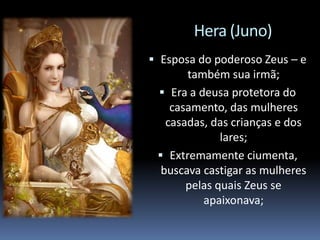 Hera (Juno)
 Esposa do poderoso Zeus – e
também sua irmã;
 Era a deusa protetora do
casamento, das mulheres
casadas, das crianças e dos
lares;
 Extremamente ciumenta,
buscava castigar as mulheres
pelas quais Zeus se
apaixonava;
 