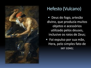 Hefesto (Vulcano)
 Deus do fogo, artesão
divino, que produzia muitos
objetos e acessórios
utilizado pelos deuses,
inclusive os raios de Zeus;
 Foi expulso por sua mãe,
Hera, pelo simples fato de
ser coxo;
 