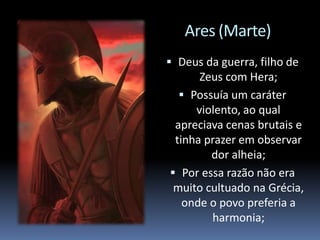 Ares (Marte)
 Deus da guerra, filho de
Zeus com Hera;
 Possuía um caráter
violento, ao qual
apreciava cenas brutais e
tinha prazer em observar
dor alheia;
 Por essa razão não era
muito cultuado na Grécia,
onde o povo preferia a
harmonia;
 