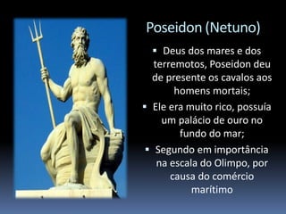 Poseidon (Netuno)
 Deus dos mares e dos
terremotos, Poseidon deu
de presente os cavalos aos
homens mortais;
 Ele era muito rico, possuía
um palácio de ouro no
fundo do mar;
 Segundo em importância
na escala do Olimpo, por
causa do comércio
marítimo
 