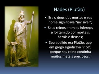 Hades (Plutão)
 Era o deus dos mortos e seu
nome significava “invisível”;
 Seus reinos eram os infernos
e foi temido por mortais,
heróis e deuses;
 Seu apelido era Plutão, que
em grego significava “rico”,
porque seu reino continha
muitos metais preciosos;
 