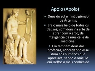 Apolo (Apolo)
 Deus do sol e irmão gêmeo
de Ártemis;
 Era o mais belo de todos os
deuses, com dons na arte de
atirar com o arco, da
inteligência da música, e da
medicina;
 Era também deus das
profecias, concedendo esse
dom aos humanos que
apreciava, sendo o oráculo
em Delfos o mais conhecido
 