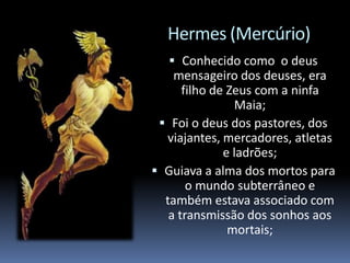 Hermes (Mercúrio)
 Conhecido como o deus
mensageiro dos deuses, era
filho de Zeus com a ninfa
Maia;
 Foi o deus dos pastores, dos
viajantes, mercadores, atletas
e ladrões;
 Guiava a alma dos mortos para
o mundo subterrâneo e
também estava associado com
a transmissão dos sonhos aos
mortais;
 