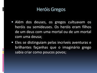 Heróis Gregos
 Além dos deuses, os gregos cultuavam os
heróis ou semideuses. Os heróis eram filhos
de um deus com uma mortal ou de um mortal
com uma deusa;
 Eles se distinguiam pelas incríveis aventuras e
brilhantes façanhas que o imaginário grego
sabia criar como poucos povos;
 