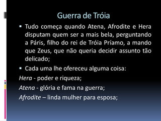 Guerra de Tróia
 Tudo começa quando Atena, Afrodite e Hera
disputam quem ser a mais bela, perguntando
a Páris, filho do rei de Tróia Príamo, a mando
que Zeus, que não queria decidir assunto tão
delicado;
 Cada uma lhe ofereceu alguma coisa:
Hera - poder e riqueza;
Atena - glória e fama na guerra;
Afrodite – linda mulher para esposa;
 