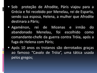  Sob proteção de Afrodite, Páris viajou para a
Grécia e foi recebido por Menelau, rei de Esparta,
sendo sua esposa, Helena, a mulher que Afrodite
destinara a Páris;
 Agamênon, rei de Micenas e irmão do
abandonado Menelau, foi escolhido como
comandante-chefe da guerra contra Tróia, após a
fuga de Helena com Páris;
 Após 10 anos os troianos são derrotados graças
ao famoso “Cavalo de Tróia”, uma tática usada
pelos gregos;
 