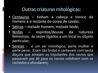 Outras criaturas mitológicas:
 Centauros – tinham a cabeça e tronco de
homens e o restante do corpo de cavalo;
 Sátiros – metade homem, metade bode;
 Ninfas – espíritos/deusas da natureza
femininos, às vezes ligados a um local ou objeto
particular;
 Sereias - é um ser mitológico, parte mulher e
parte peixe. Eram tão lindas e cantavam com tanta
doçura que atraíam os tripulantes dos navios que
passavam por ali para os navios colidirem com os
rochedos e afundarem;
 
