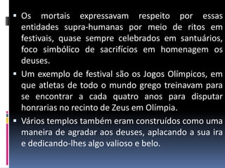  Os mortais expressavam respeito por essas
entidades supra-humanas por meio de ritos em
festivais, quase sempre celebrados em santuários,
foco simbólico de sacrifícios em homenagem os
deuses.
 Um exemplo de festival são os Jogos Olímpicos, em
que atletas de todo o mundo grego treinavam para
se encontrar a cada quatro anos para disputar
honrarias no recinto de Zeus em Olímpia.
 Vários templos também eram construídos como uma
maneira de agradar aos deuses, aplacando a sua ira
e dedicando-lhes algo valioso e belo.
 