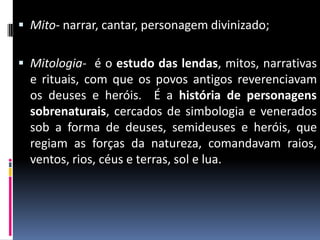  Mito- narrar, cantar, personagem divinizado;
 Mitologia- é o estudo das lendas, mitos, narrativas
e rituais, com que os povos antigos reverenciavam
os deuses e heróis. É a história de personagens
sobrenaturais, cercados de simbologia e venerados
sob a forma de deuses, semideuses e heróis, que
regiam as forças da natureza, comandavam raios,
ventos, rios, céus e terras, sol e lua.
 