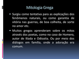 Mitologia Grega
 Surgiu como tentativa para as explicações dos
fenômenos naturais, ou como garantia de
vitória nas guerras, de boa colheita, de sorte
no amor etc.
 Muitos gregos aprenderam sobre os mitos
através dos poetas, como no caso de Homero,
autor de Ilíada e Odisséia. Ou por meio dos
diálogos em família, onde a adoração era
comum.
 