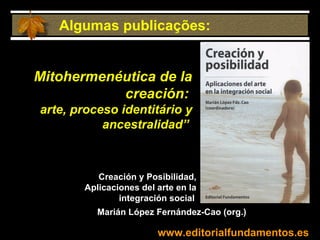 www.editorialfundamentos.es Mitohermenéutica de la creación:   arte, proceso identitário y ancestralidad”   Algumas publicações: Creación y Posibilidad, Aplicaciones del arte en la integración social              Marián López Fernández-Cao (org.) 