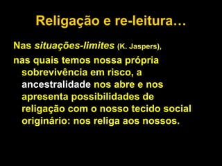 Religação e re-leitura… Nas  situações-limites  (K. Jaspers),   nas quais temos nossa própria sobrevivência em risco, a  ancestralidade  nos abre e nos apresenta possibilidades de religação com o nosso tecido social originário: nos religa aos nossos. 