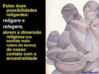 Estas duas possibilidades religantes:  religare   e   relegere ,  abrem a dimensão  religiosa  (no sentido mais nobre do termo)  de nosso contato com a ancestralidade Mario Cespedes 