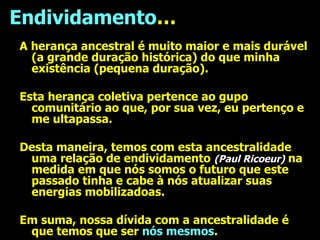 Endividamento … A herança ancestral é muito maior e mais durável (a grande duração histórica) do que minha existência (pequena duração). Esta herança coletiva pertence ao gupo comunitário ao que, por sua vez, eu pertenço e me ultapassa. Desta maneira, temos com esta ancestralidade uma relação de endividamento  (Paul Ricoeur)  na medida em que nós somos o futuro que este passado tinha e cabe à nós atualizar suas energias mobilizadoas. Em suma, nossa dívida com a ancestralidade é que temos que ser  nós mesmos . 