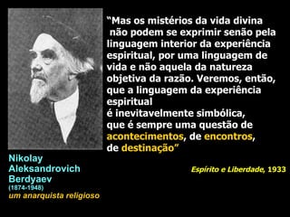 “ Mas os mistérios da vida divina não podem se exprimir senão pela  linguagem interior da experiência espiritual, por uma linguagem de vida e não aquela da natureza objetiva da razão. Veremos, então, que a linguagem da experiência espiritual é inevitavelmente simbólica,  que é sempre uma questão de  acontecimentos , de  encontros ,  de  destinação” Espírito e Liberdade , 1933 Nikolay  Aleksandrovich  Berdyaev (1874-1948) um anarquista religioso 