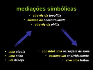 mediações simbólicas uma  utopia uma  ética   um  desejo constitui uma  paisagem da alma assume um  endividamento   vive uma  frátria  através da  topofilia através da  ancestralidade   através da  philia 