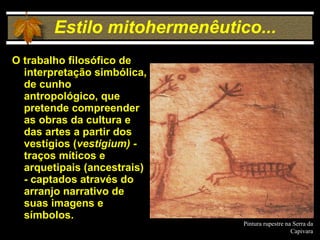 Estilo mitohermenêutico... O trabalho filosófico de interpretação simbólica, de cunho  antropológico, que pretende compreender as obras da cultura e das artes a partir dos vestígios ( vestigium) -  traços míticos e arquetipais (ancestrais) - captados através do arranjo narrativo de suas imagens e símbolos. Pintura rupestre na Serra da Capivara 