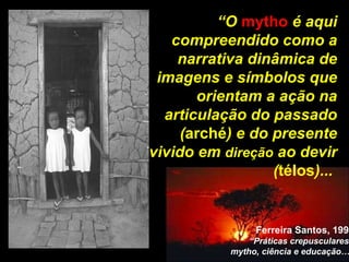“ O  mytho  é aqui compreendido como a narrativa dinâmica de imagens e símbolos que orientam a ação na articulação do passado ( arché ) e do presente vivido em  direção  ao devir ( télos )...  Ferreira Santos, 1998 “ Práticas crepusculares:  mytho, ciência e educação…” 
