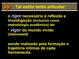 o  rigor  necessário à reflexão e investigação  (inclusive como metodologia acadêmica)  ao  vigor  do mundo vivido  ( lebenswelt) sendo matizado pela formação e trajetória íntimas de cada hermeneuta. Tal estilo tenta articular: 