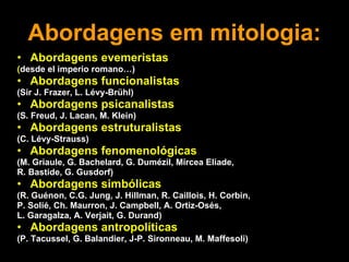 Abordagens em mitologia: Abordagens evemeristas ( desde el imperio romano…) Abordagens funcionalistas (Sir J. Frazer, L. Lévy-Brühl) Abordagens psicanalistas (S. Freud, J. Lacan, M. Klein) Abordagens estruturalistas (C. Lévy-Strauss) Abordagens fenomenológicas (M. Griaule, G. Bachelard, G. Dumézil, Mircea Eliade,  R. Bastide, G. Gusdorf) Abordagens simbólicas (R. Guénon, C.G. Jung, J. Hillman, R. Caillois, H. Corbin,  P. Solié, Ch. Maurron, J. Campbell, A. Ortiz-Osés,  L. Garagalza, A. Verjait, G. Durand) Abordagens antropolíticas (P. Tacussel, G. Balandier,  J-P. Sironneau,   M. Maffesoli) 