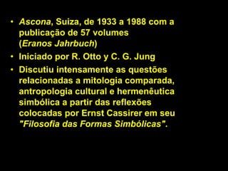 Ascona , Suiza, de 1933 a 1988 com a publicação de 57 volumes  ( Eranos Jahrbuch ) Iniciado por R. Otto y C. G. Jung Discutiu intensamente as questões relacionadas a mitologia comparada, antropologia cultural e hermenêutica simbólica a partir das reflexões colocadas por Ernst Cassirer em seu  "Filosofia das Formas Simbólicas" .  