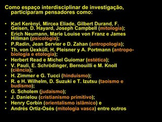 Como espaço interdisciplinar de investigação, participaram pensadores como:   Karl Kerènyi, Mircea Eliade, Gilbert Durand, F. Geisen, D. Hayard, Joseph Campbell ( mitologia );  Erich Neumann, Marie Louise von Franz e James Hillman ( psicologia );  P.Radin, Jean Servier e D. Zahan ( antropologia );  Th. von Üexküll, H. Pleisner y A. Portmann ( antropo-biologia e etologia ); Herbert Read e Michel Guiomar ( estética );  V. Pauli, E. Schrödinger, Bernouilli e M. Knoll ( ciência );  H. Zimmer e G. Tucci ( hinduísmo );  R. e H. Wilhelm, D. Suzuki e T. Izutsu ( taoísmo e budismo );  G. Scholem ( judaísmo );  J. Danielou ( cristianismo primitivo );  Henry Corbin ( orientalismo islâmico ) e  Andrés Ortiz-Osés ( mitologia vasca ) entre outros  