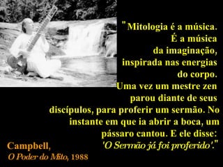 "Mitologia é a música.  É a música  da imaginação,  inspirada nas energias  do corpo.  Uma vez um mestre zen  parou diante de seus  discípulos, para proferir um sermão. No instante em que ia abrir a boca, um pássaro cantou. E ele disse:  'O Sermão já foi proferido' ." Campbell ,  O Poder do Mito , 1988 