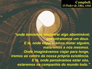 “ onde temíamos encontrar algo abominável, encontraremos um deus.  E lá, onde esperávamos matar alguém, mataremos a nós mesmos.  Onde imaginávamos viajar para longe,  iremos ao centro da nossa própria existência.  E lá, onde pensávamos estar sós,  estaremos na companhia do mundo todo.” Campbell , O Poder do Mito , 1988 