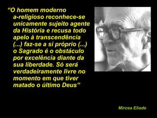 “ O homem moderno  a-religioso reconhece-se unicamente sujeito agente da História e recusa todo apelo à transcendência (...) faz-se a si próprio (...) o Sagrado é o obstáculo por excelência diante da sua liberdade. Só será verdadeiramente livre no momento em que tiver matado o último Deus”  Mircea Eliade 