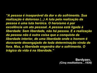 “ A pessoa é inseparável da dor e do sofrimento. Sua realização é dolorosa (...) A luta pela realização da pessoa é uma luta heróica. O heroísmo é por excelência um ato pessoal. A pessoa está ligada à liberdade: Sem liberdade, não há pessoa. E a realização da pessoa não é outra coisa que a conquista da liberdade interior, de uma liberdade onde o homem é doravante desengajado de toda determinação vinda de fora. Mas, a liberdade engendra dor e sofrimento. O trágico da vida é na liberdade.” Berdyaev,  (Cinq meditations…1936) 