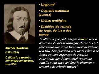 Jacob Böehme  (1575-1624) , O filósofo sapateiro remendão-ambulante,  sec. XVII  Ungrund Cognitio matutina  (aurora) Unitas multiplex Dialética do mundo do fogo, da luz e das trevas “ a altura a que pode chegar o  amor , tem a dimensão de Deus; consegue elevar-te até te fazeres tão alto como Deus mesmo; unindo-te a Ele. Tua grandeza será tanta como a de Deus; há uma expansão do coração enamorado que é impossível expressar. Amplia a tua alma até fazê-la alcançar o tamanho da criação inteira” 