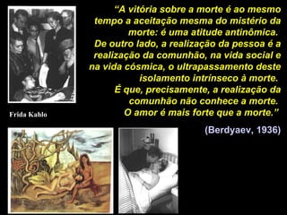 “ A vitória sobre a morte é ao mesmo tempo a aceitação mesma do mistério da morte: é uma atitude antinômica.  De outro lado, a realização da pessoa é a realização da comunhão, na vida social e na vida cósmica, o ultrapassamento deste isolamento intrínseco à morte.  É que, precisamente, a realização da comunhão não conhece a morte.  O amor é mais forte que a morte.”   (Berdyaev, 1936) Frida Kahlo 