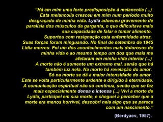 “ Há em mim uma forte predisposição à melancolia (...)  Esta melancolia cresceu em mim num período muito desgraçado de minha vida.  Lydia  adoeceu gravemente de paralisia dos músculos da garganta, o que dificultava mais sua capacidade de falar e tomar alimento.  Suportou com resignação esta enfermidade atroz.  Suas forças foram minguando. No final de setembro de 1945 Lidia morreu. Foi um dos acontecimentos mais dolorosos de minha vida e ao mesmo tempo um dos que mais me afetaram em minha vida interior (...)  A morte não é somente um extremo mal, senão que há também luz nela. Na morte há revelação do amor.  Só na morte se dá a maior intensidade do amor.  Este se volta particularmente ardente e dirigido à eternidade. A comunicação espiritual não só continua, senão que se faz mais especialmente  densa e intensa  (...) Vivi a morte de Lydia, participei em sua morte, e cheguei a perceber que a morte era menos horrível, descobri nela algo que se parece com um nascimento.” (Berdyaev, 1957).   