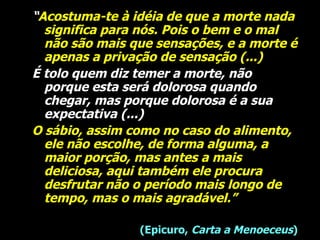 “ Acostuma-te à idéia de que a morte nada significa para nós. Pois o bem e o mal não são mais que sensações, e a morte é apenas a privação de sensação (...)   É tolo quem diz temer a morte, não porque esta será dolorosa quando chegar, mas porque dolorosa é a sua expectativa (...)  O   sábio, assim como no caso do alimento, ele não escolhe, de forma alguma, a maior porção, mas antes a mais deliciosa, aqui também ele procura desfrutar não o período mais longo de tempo, mas o mais agradável.”   (Epicuro,  Carta a Menoeceus ) 