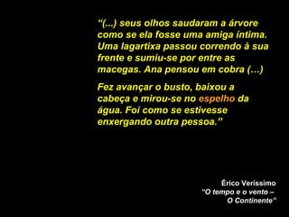 “ (...) seus olhos saudaram a árvore como se ela fosse uma amiga íntima. Uma lagartixa passou correndo à sua frente e sumiu-se por entre as macegas. Ana pensou em cobra (…) Fez avançar o busto, baixou a cabeça e mirou-se no  espelho  da água. Foi como se estivesse enxergando outra pessoa.”  Érico Veríssimo “O tempo e o vento –  O Continente” 