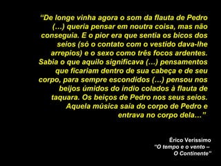 “ De longe vinha agora o som da flauta de Pedro (…) queria pensar em noutra coisa, mas não conseguia. E o pior era que sentia os bicos dos seios (só o contato com o vestido dava-lhe arrepios) e o sexo como três focos ardentes. Sabia o que aquilo significava (…) pensamentos que ficariam dentro de sua cabeça e de seu corpo, para sempre escondidos (…) pensou nos beijos úmidos do índio colados à flauta de taquara. Os beiços de Pedro nos seus seios. Aquela música saía do corpo de Pedro e entrava no corpo dela…”  Érico Veríssimo “O tempo e o vento –  O Continente” 