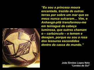 “ Eu sou a princesa moura encantada, trazida de outras terras por sobre um mar que os meus nunca sulcaram… Vim, e Anhangá-pitã transformou-me em teiniaguá de cabeça luminosa, que outros chamam o – carbúnculo – e temem e desejam, porque eu sou a rosa dos tesouros escondidos dentro da casca do mundo.”  João Simões Lopes Neto “Lendas do Sul” 