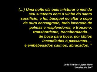 (…) Uma noite ela quis misturar o mel do seu sustento com o vinho do santo sacrifício; e fui, busquei no altar o copo de ouro consagrado, todo lavorado de palmas e resplendores; e trouxe-o, transbordante, transbordando…  de boca para boca, por lábios incendiados o passamos…  e embebedados caímos, abraçados. ” João Simões Lopes Neto “Lendas do Sul” 