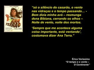 “ só o silêncio do casarão, o vento nas vidraças e o tempo passando… - Bem dizia minha avó – resmunga dona Bibiana, cerrando os olhos – Noite de vento, noite dos mortos. ‘ Sempre que me acontece alguma coisa importante, está ventando’, costumava dizer Ana Terra.”  Érico Veríssimo “O tempo e o vento –  O Continente” 