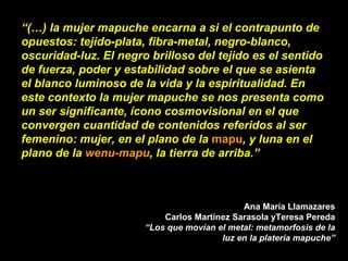 “ (…) la mujer mapuche encarna a si el contrapunto de opuestos: tejido-plata, fibra-metal, negro-blanco, oscuridad-luz. El negro brilloso del tejido es el sentido de fuerza, poder y estabilidad sobre el que se asienta el blanco luminoso de la vida y la espiritualidad. En este contexto la mujer mapuche se nos presenta como un ser significante, ícono cosmovisional en el que convergen cuantidad de contenidos referidos al ser femenino: mujer, en el plano de la  mapu , y luna en el plano de la  wenu-mapu , la tierra de arriba.”  Ana María Llamazares Carlos Martínez Sarasola yTeresa Pereda “Los que movían el metal: metamorfosis de la luz en la platería mapuche” 