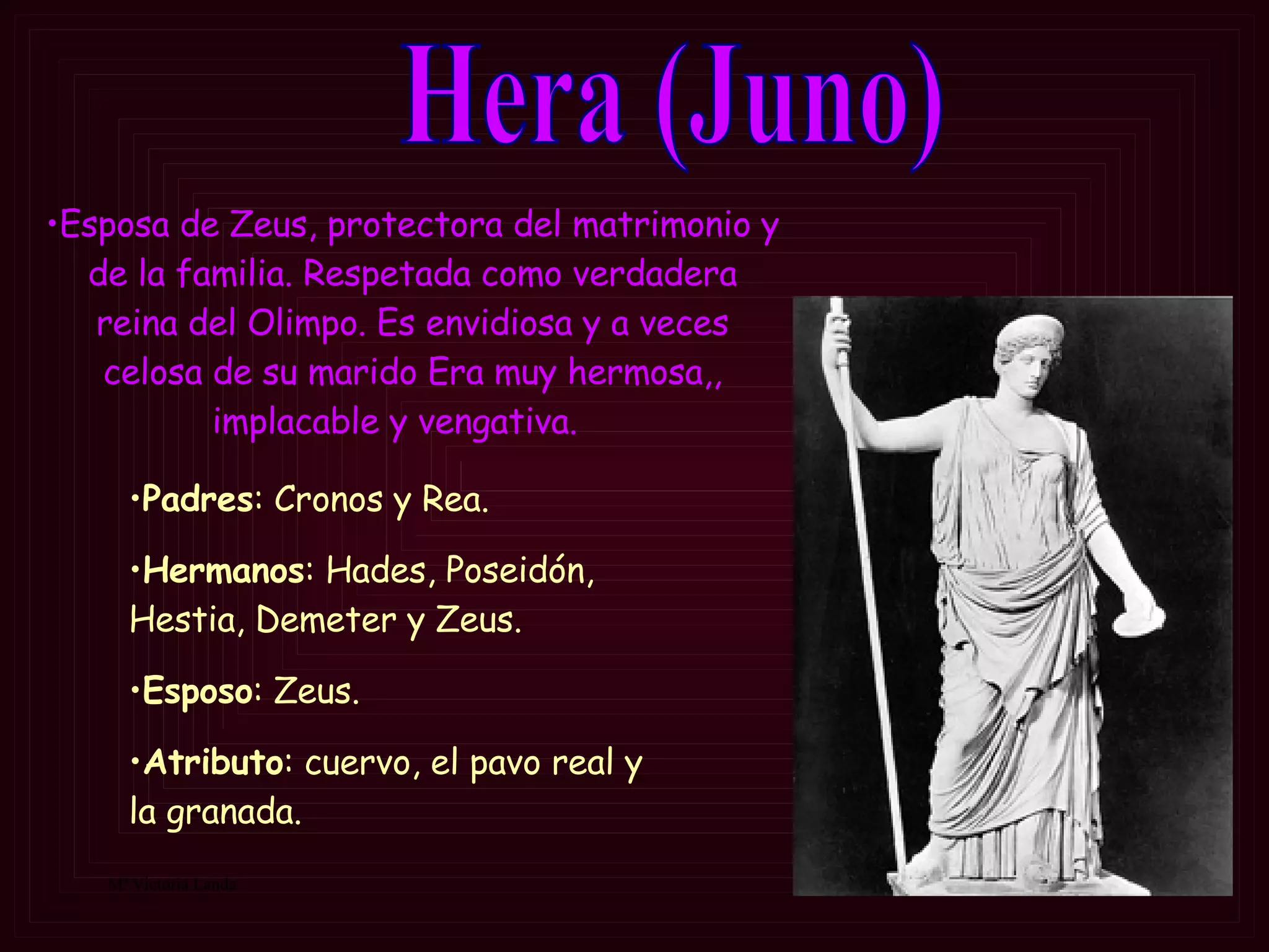Hera (Juno) Padres : Cronos y Rea. Hermanos : Hades, Poseidón, Hestia, Demeter y Zeus. Esposo : Zeus. Atributo :  cuervo, el pavo real y la granada.  Esposa de Zeus, protectora del matrimonio y de la familia.  Respetada como verdadera reina del Olimpo . Es envidiosa y a veces celosa de su marido  Era muy hermosa,, implacable y vengativa .    