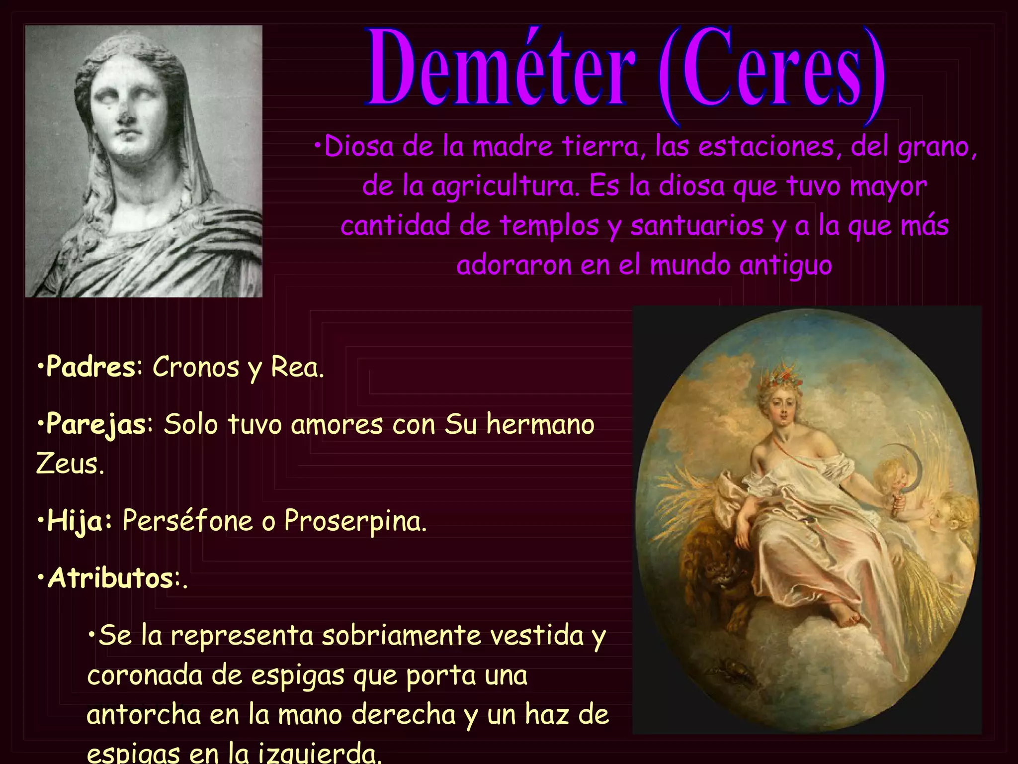 Deméter (Ceres) Padres : Cronos y Rea. Parejas : Solo tuvo amores con Su hermano Zeus. Hija:  Perséfone o Proserpina. Atributos :. Se la representa sobriamente vestida y coronada de espigas que porta una antorcha en la mano derecha y un haz de espigas en la izquierda.  Diosa de la madre tierra, las estaciones, del grano, de la agricultura. Es la diosa que tuvo mayor cantidad de templos y santuarios y a la que más adoraron en el mundo antiguo 