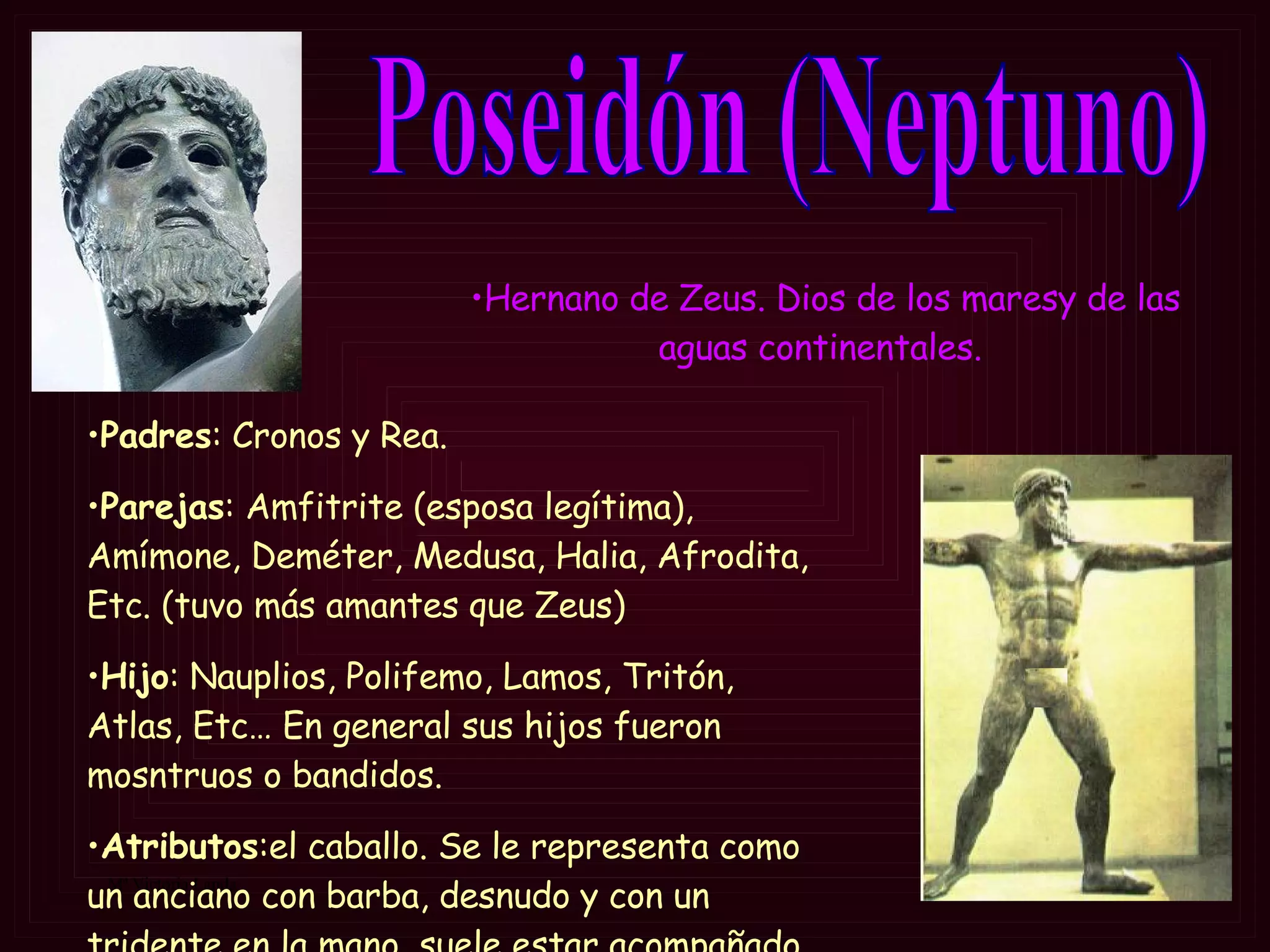 Poseidón (Neptuno) Padres : Cronos y Rea. Parejas : Amfitrite (esposa legítima), Amímone, Deméter, Medusa, Halia, Afrodita, Etc. (tuvo más amantes que Zeus) Hijo : Nauplios, Polifemo, Lamos, Tritón, Atlas, Etc… En general sus hijos fueron mosntruos o bandidos. Atributos :el caballo.  Se le representa como un anciano con barba, desnudo y con un tridente en la mano, suele estar acompañado por un pez-   Hernano de Zeus. Dios de los maresy de las aguas continentales.  