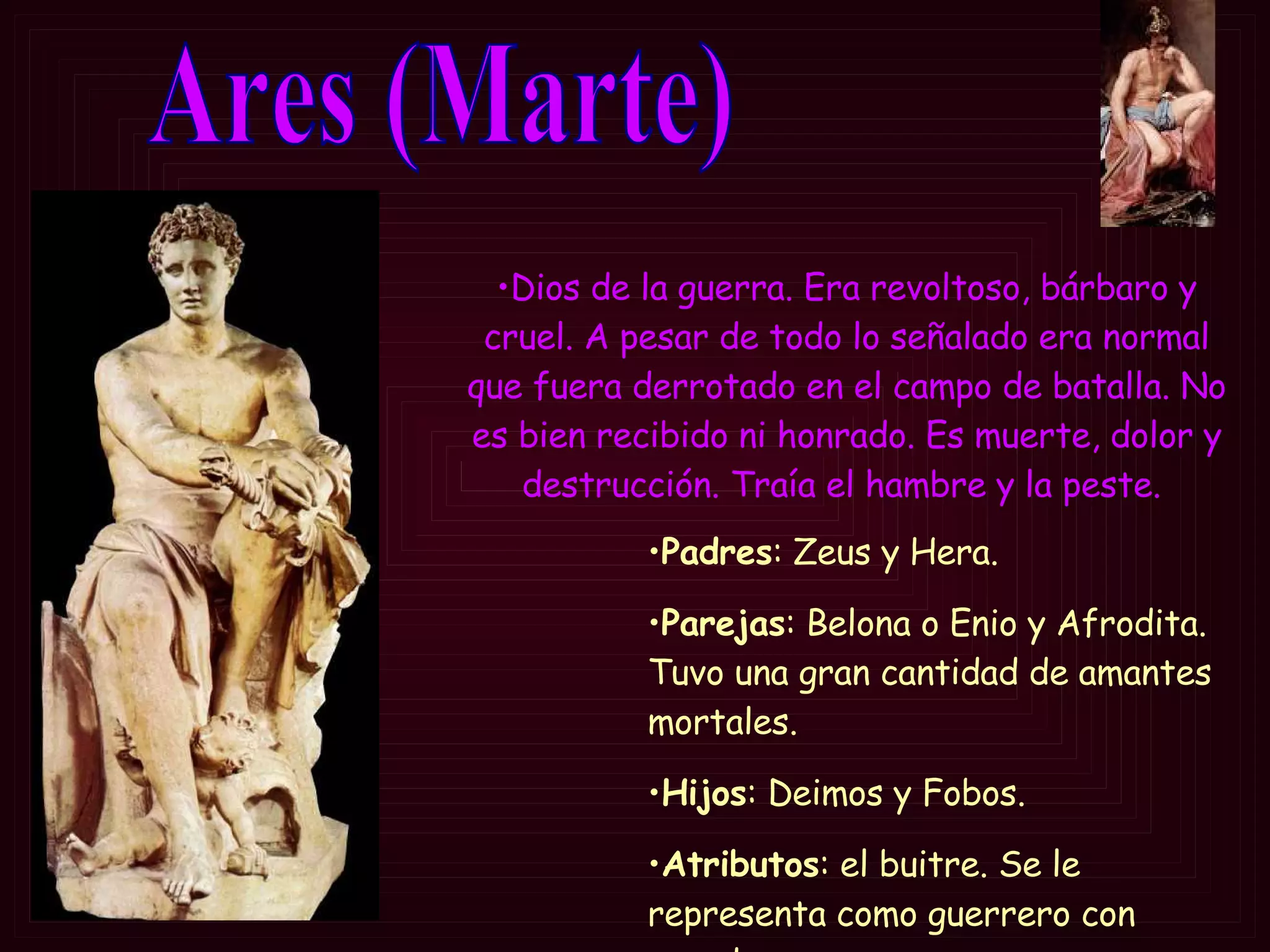 Ares (Marte) Padres : Zeus y Hera. Parejas : Belona o Enio y Afrodita. Tuvo una gran cantidad de amantes mortales. Hijos : Deimos y Fobos. Atributos : el buitre. Se le representa como  guerrero con escudo y casco  Dios de la guerra.  Era revoltoso, bárbaro y cruel. A pesar de todo lo señalado era normal que fuera derrotado en el campo de batalla.  No es bien recibido ni honrado. Es muerte, dolor y destrucción. Traía el hambre y la peste.  