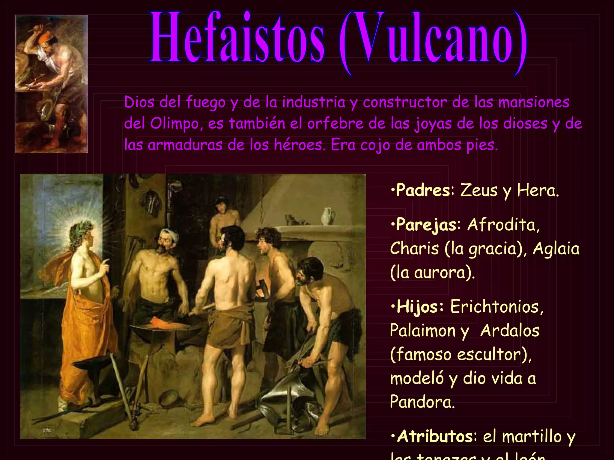 Hefaistos (Vulcano) Padres : Zeus y Hera. Parejas : Afrodita, Charis (la gracia), Aglaia (la aurora).  Hijos:  Erichtonios, Palaimon y  Ardalos (famoso escultor), modeló y dio vida a Pandora. Atributos : el martillo y las tenazas y el león. Dios del fuego y de la industria y constructor de las mansiones del Olimpo, es también el orfebre de las joyas de los dioses y de las armaduras de los héroes.  Era cojo de ambos pies. 
