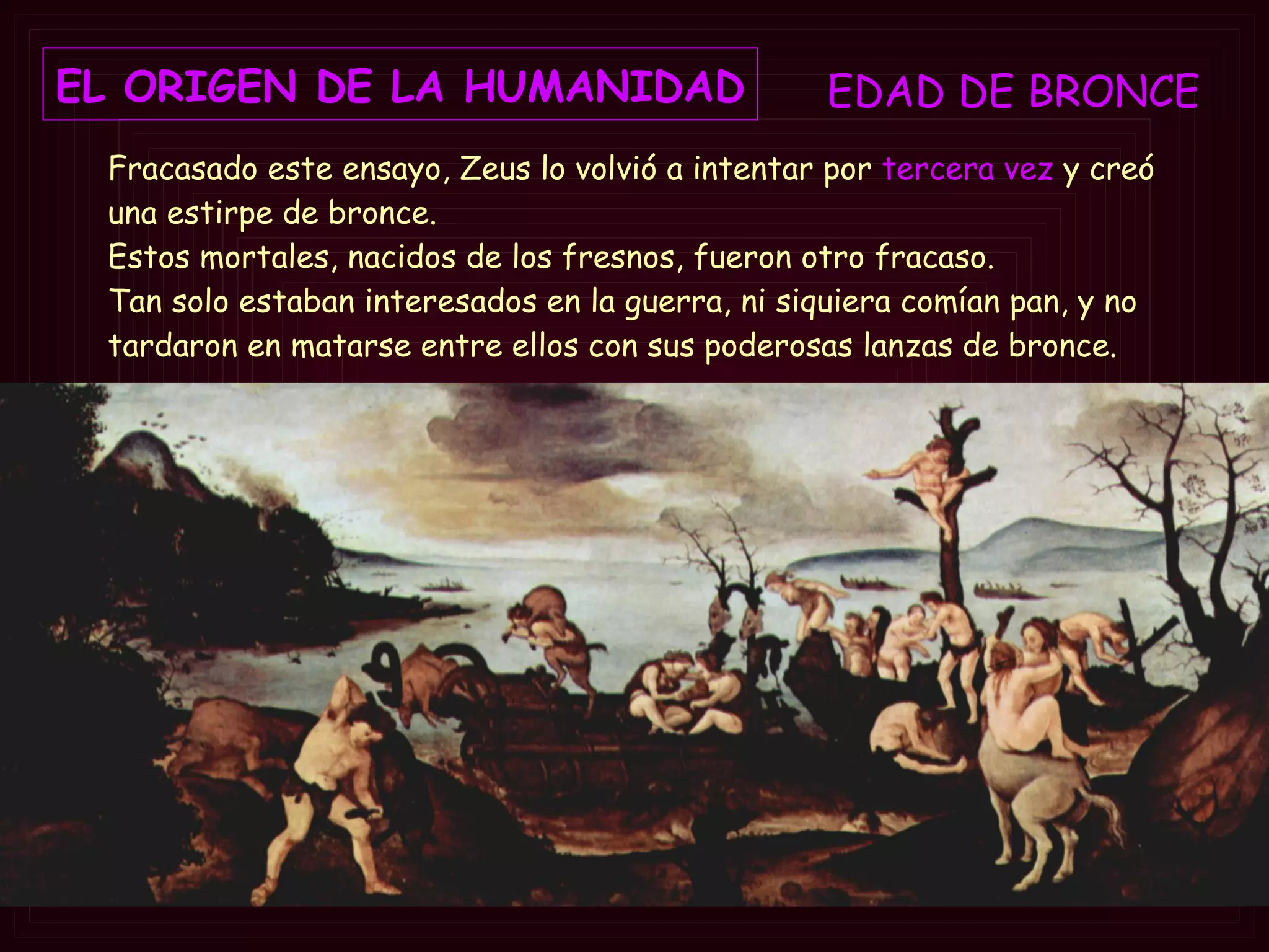EDAD DE  BRONCE EL ORIGEN DE LA HUMANIDAD Fracasado este ensayo, Zeus lo volvió a intentar por  tercera vez  y creó una estirpe de bronce.  Estos mortales, nacidos de los fresnos, fueron otro fracaso.  Tan solo estaban interesados en la guerra, ni siquiera comían pan, y no tardaron en matarse entre ellos con sus poderosas lanzas de bronce.   
